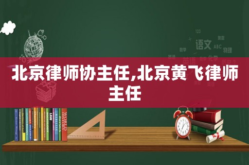 北京律師協主任,北京黃飛律師主任