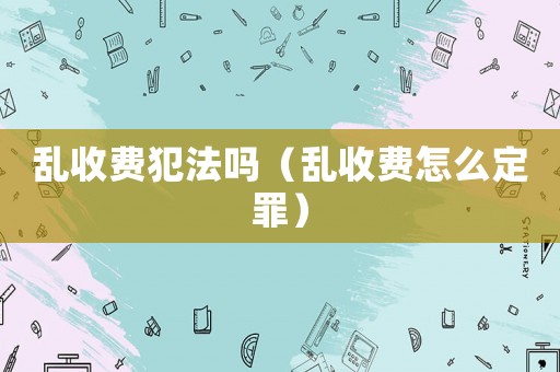 亂收費犯法嗎（亂收費怎么定罪）