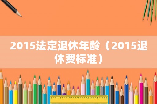 2015法定退休年齡（2015退休費標準）