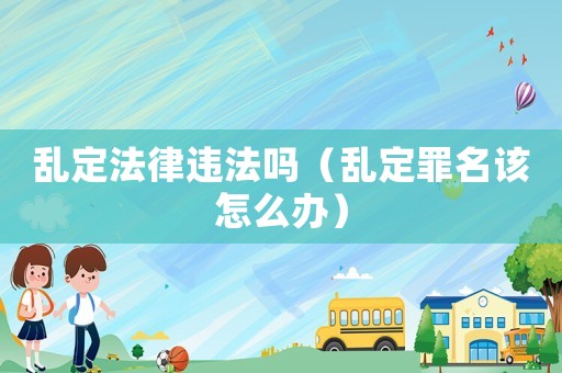 亂定法律違法嗎（亂定罪名該怎么辦）