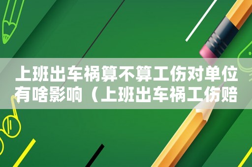 上班出車禍算不算工傷對單位有啥影響（上班出車禍工傷賠償案例）
