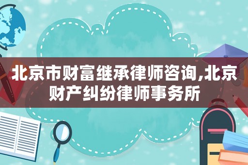 北京市財富繼承律師咨詢,北京財產糾紛律師事務所