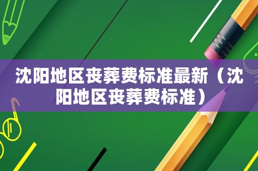 沈陽地區(qū)喪葬費(fèi)標(biāo)準(zhǔn)最新（沈陽地區(qū)喪葬費(fèi)標(biāo)準(zhǔn)）