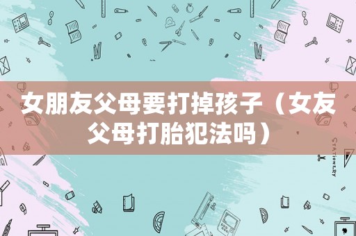 女朋友父母要打掉孩子（女友父母打胎犯法嗎）