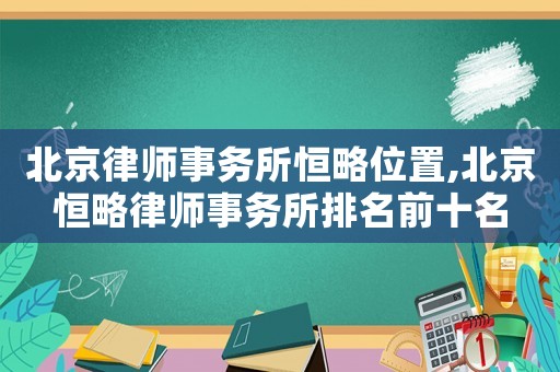 北京律師事務所恒略位置,北京恒略律師事務所排名前十名