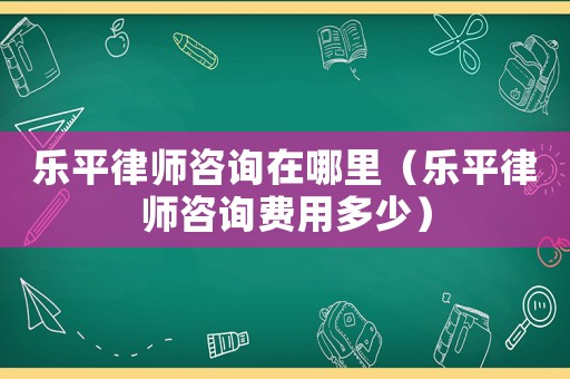 樂平律師咨詢在哪里（樂平律師咨詢費用多少）