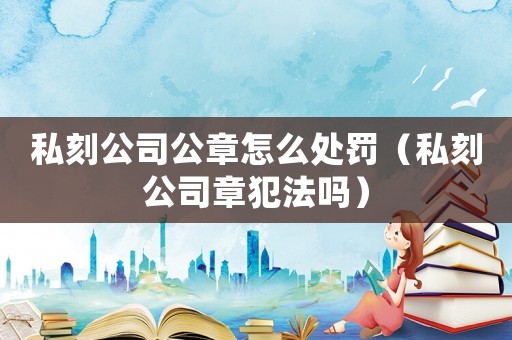 私刻公司公章怎么處罰（私刻公司章犯法嗎）