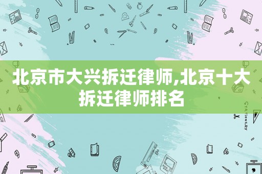 北京市大興拆遷律師,北京十大拆遷律師排名