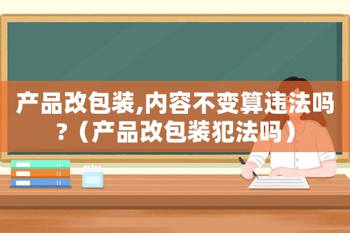 產品改包裝,內容不變算違法嗎?（產品改包裝犯法嗎）