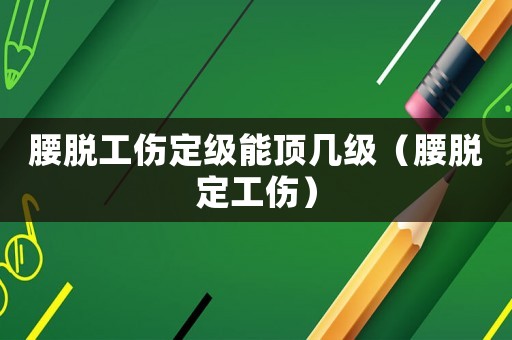 腰脫工傷定級能頂幾級（腰脫定工傷）
