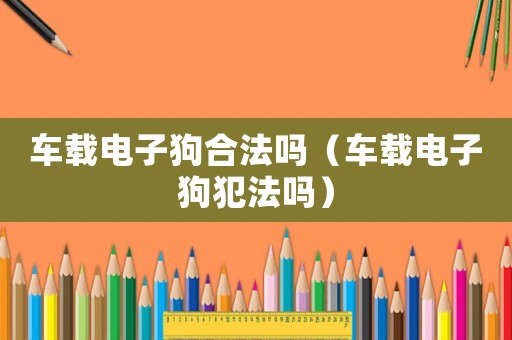 車載電子狗合法嗎（車載電子狗犯法嗎）