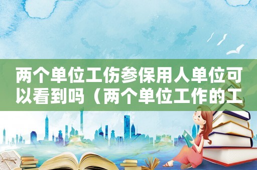 兩個單位工傷參保用人單位可以看到嗎（兩個單位工作的工傷保險）