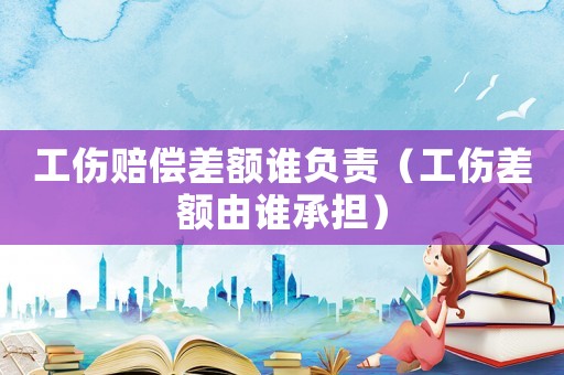 工傷賠償差額誰負責（工傷差額由誰承擔）