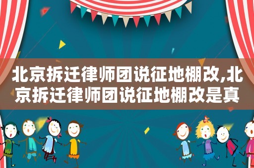 北京拆遷律師團說征地棚改,北京拆遷律師團說征地棚改是真的嗎