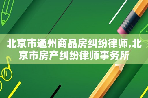 北京市通州商品房糾紛律師,北京市房產糾紛律師事務所