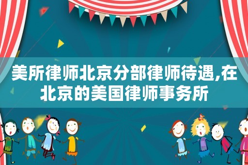 美所律師北京分部律師待遇,在北京的美國律師事務所