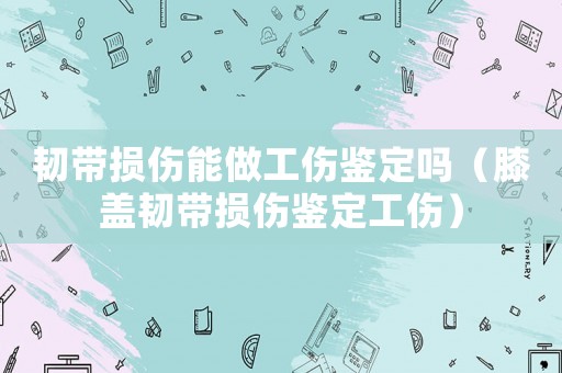 韌帶損傷能做工傷鑒定嗎（膝蓋韌帶損傷鑒定工傷）