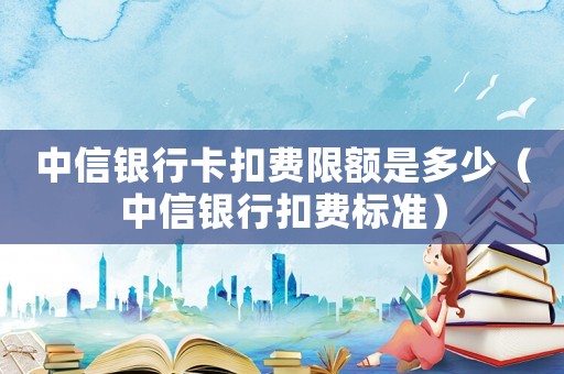 中信銀行卡扣費限額是多少（中信銀行扣費標準）