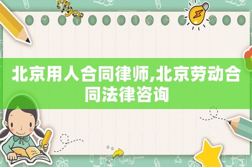北京用人合同律師,北京勞動(dòng)合同法律咨詢