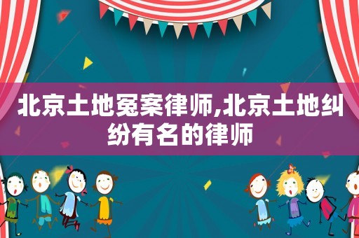 北京土地冤案律師,北京土地糾紛有名的律師