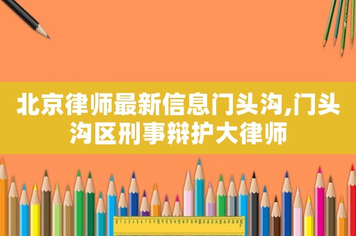 北京律師最新信息門頭溝,門頭溝區刑事辯護大律師