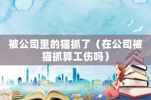 被公司里的貓抓了（在公司被貓抓算工傷嗎）
