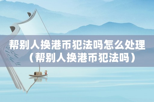 幫別人換港幣犯法嗎怎么處理（幫別人換港幣犯法嗎）