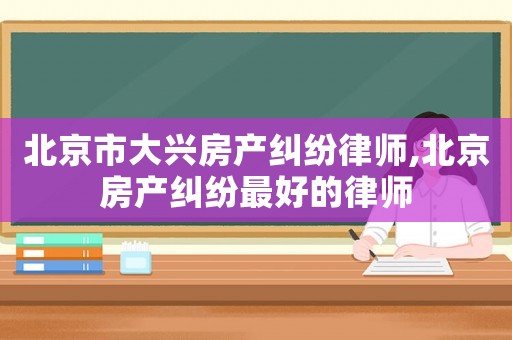 北京市大興房產糾紛律師,北京房產糾紛最好的律師