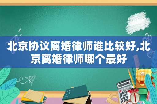 北京協議離婚律師誰比較好,北京離婚律師哪個最好