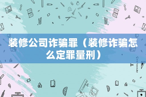 裝修公司詐騙罪（裝修詐騙怎么定罪量刑）