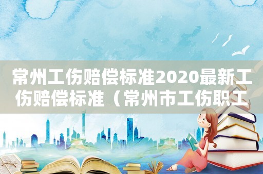 常州工傷賠償標準2020最新工傷賠償標準（常州市工傷職工工資標準）