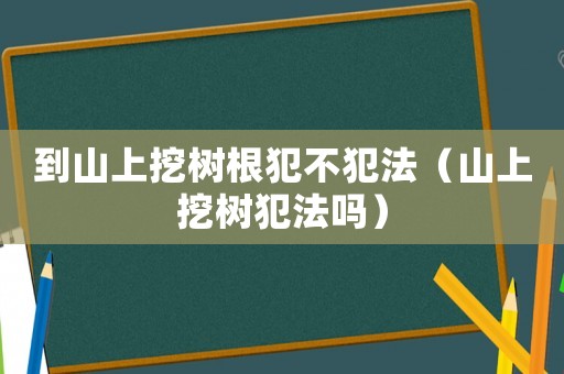 到山上挖樹根犯不犯法（山上挖樹犯法嗎）