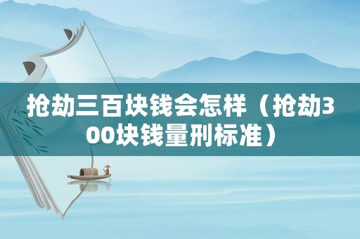 搶劫三百塊錢會怎樣（搶劫300塊錢量刑標準）