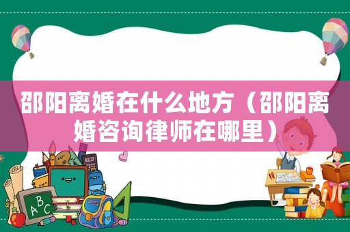 邵陽離婚在什么地方（邵陽離婚咨詢律師在哪里）