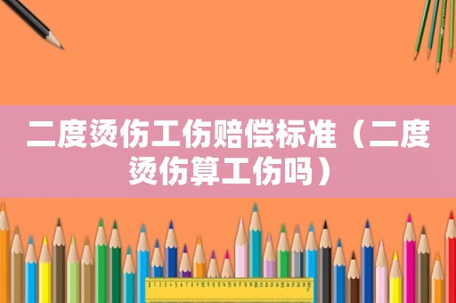 二度燙傷工傷賠償標準（二度燙傷算工傷嗎）