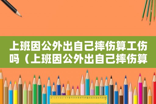 上班因公外出自己摔傷算工傷嗎（上班因公外出自己摔傷算工傷嗎）