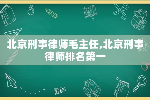 北京刑事律師毛主任,北京刑事律師排名第一