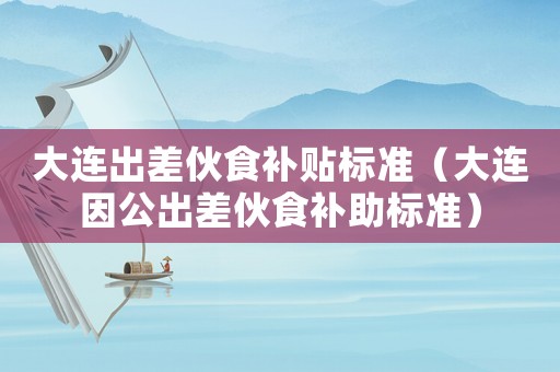 大連出差伙食補貼標準（大連因公出差伙食補助標準）