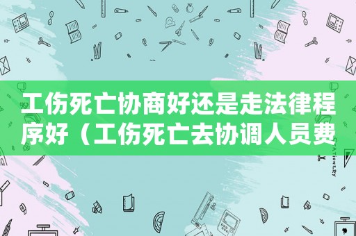 工傷死亡協(xié)商好還是走法律程序好（工傷死亡去協(xié)調(diào)人員費(fèi)用2018）