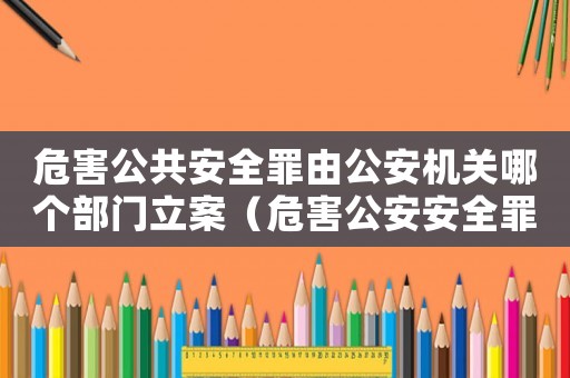 危害公共安全罪由公安機關哪個部門立案（危害公安安全罪量刑標準）