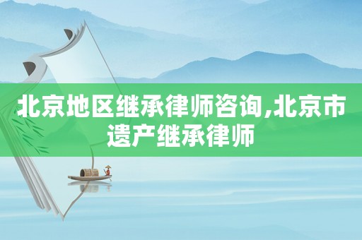 北京地區繼承律師咨詢,北京市遺產繼承律師