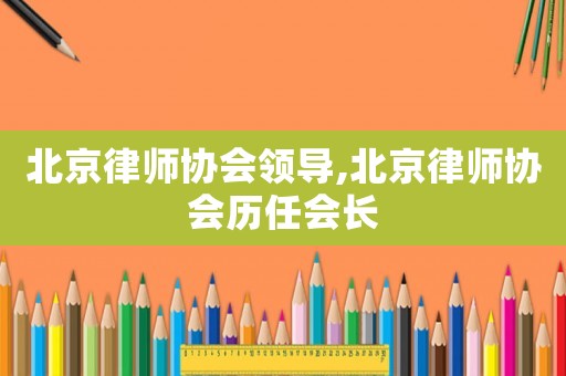 北京律師協(xié)會(huì)領(lǐng)導(dǎo),北京律師協(xié)會(huì)歷任會(huì)長(zhǎng)