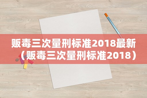 販毒三次量刑標準2018最新（販毒三次量刑標準2018）