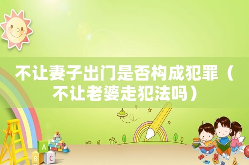 不讓妻子出門是否構(gòu)成犯罪（不讓老婆走犯法嗎）