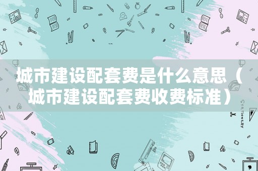 城市建設配套費是什么意思（城市建設配套費收費標準）