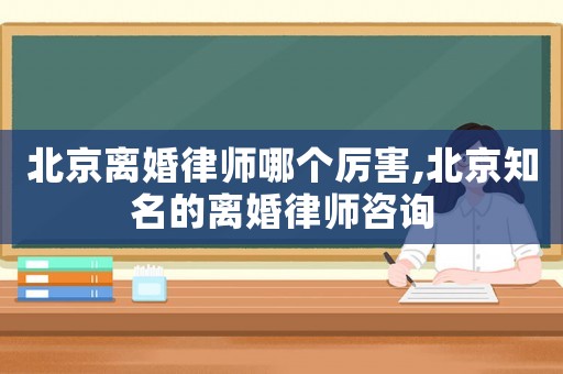 北京離婚律師哪個厲害,北京知名的離婚律師咨詢