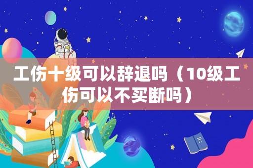 工傷十級可以辭退嗎（10級工傷可以不買斷嗎）