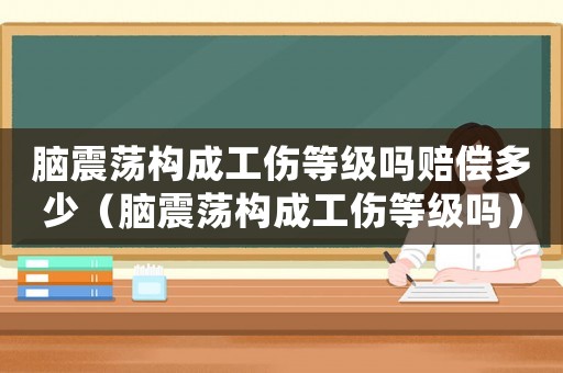 腦震蕩構成工傷等級嗎賠償多少（腦震蕩構成工傷等級嗎）