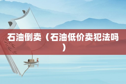石油倒賣（石油低價(jià)賣犯法嗎）
