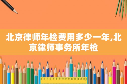 北京律師年檢費用多少一年,北京律師事務所年檢